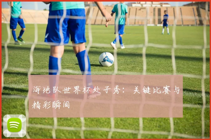 海地队世界杯处子秀:关键比赛与精彩瞬间