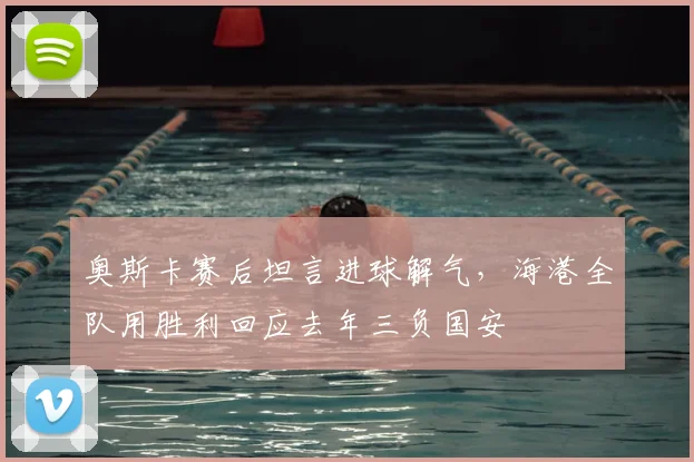 奥斯卡赛后坦言进球解气，海港全队用胜利回应去年三负国安
