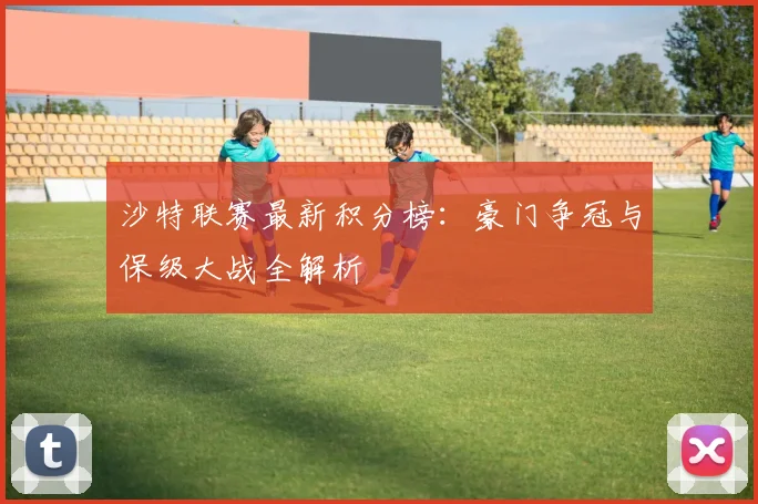 沙特联赛最新积分榜：豪门争冠与保级大战全解析