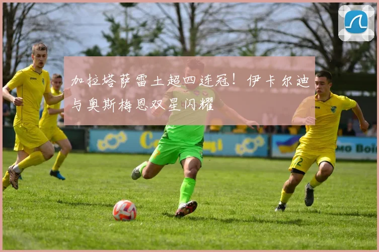 加拉塔萨雷土超四连冠！伊卡尔迪与奥斯梅恩双星闪耀