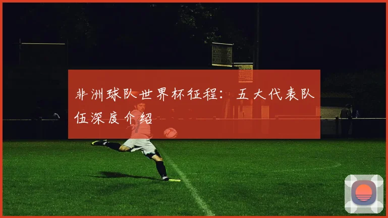 非洲球队世界杯征程：五大代表队伍深度介绍