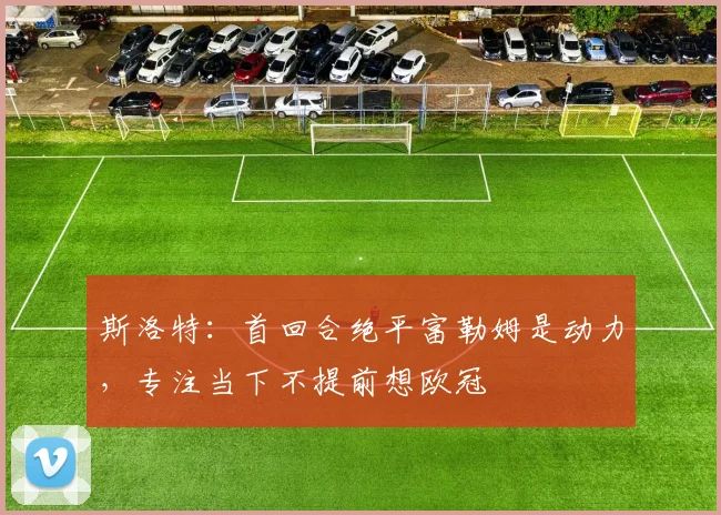 斯洛特：首回合绝平富勒姆是动力，专注当下不提前想欧冠