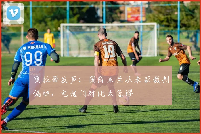 莫拉蒂发声:国际米兰从未获裁判偏袒,电话门对比太荒谬