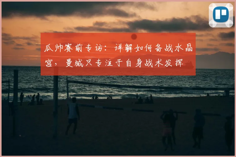 瓜帅赛前专访:详解如何备战水晶宫,曼城只专注于自身战术发挥