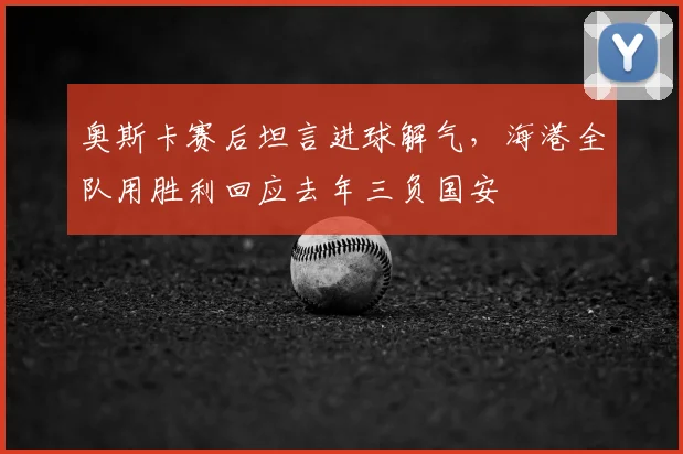 奥斯卡赛后坦言进球解气，海港全队用胜利回应去年三负国安