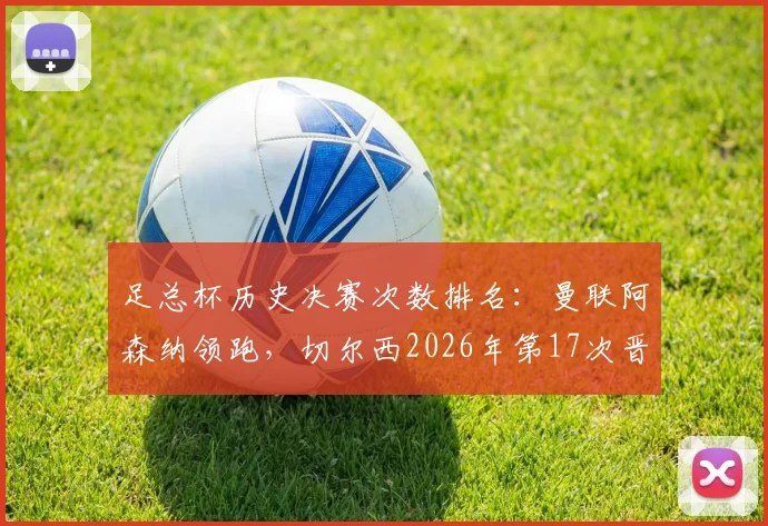 足总杯历史决赛次数排名:曼联阿森纳领跑,切尔西2026年第17次晋级紧随其后