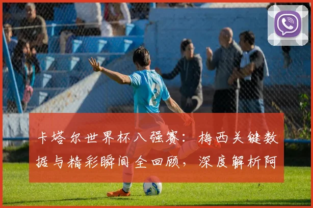 卡塔尔世界杯八强赛:梅西关键数据与精彩瞬间全回顾,深度解析阿根廷核心表现