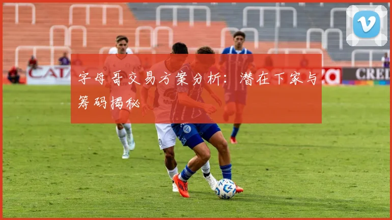 字母哥交易方案分析：潜在下家与筹码揭秘
