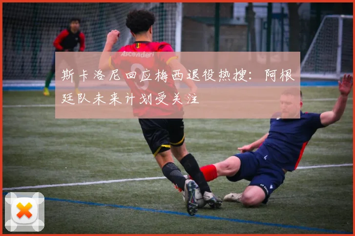 斯卡洛尼回应梅西退役热搜：阿根廷队未来计划受关注