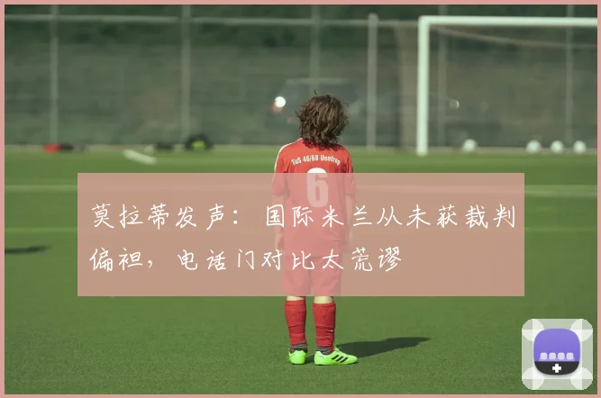 莫拉蒂发声：国际米兰从未获裁判偏袒，电话门对比太荒谬