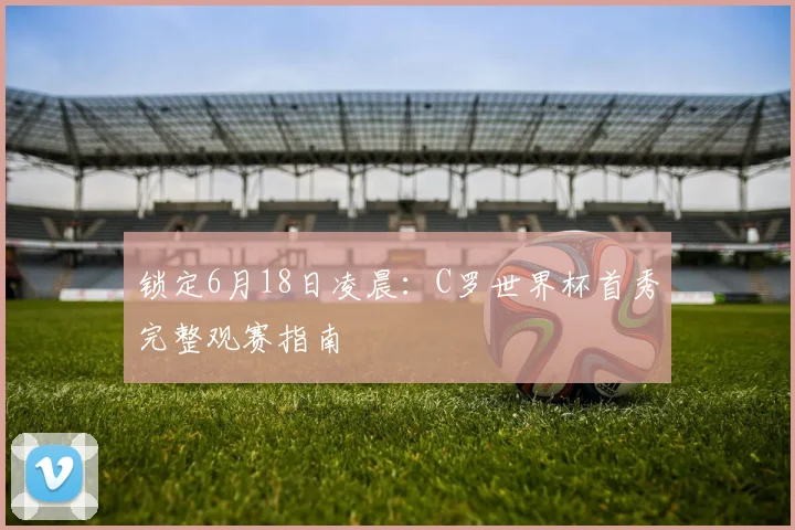 锁定6月18日凌晨:C罗世界杯首秀完整观赛指南
