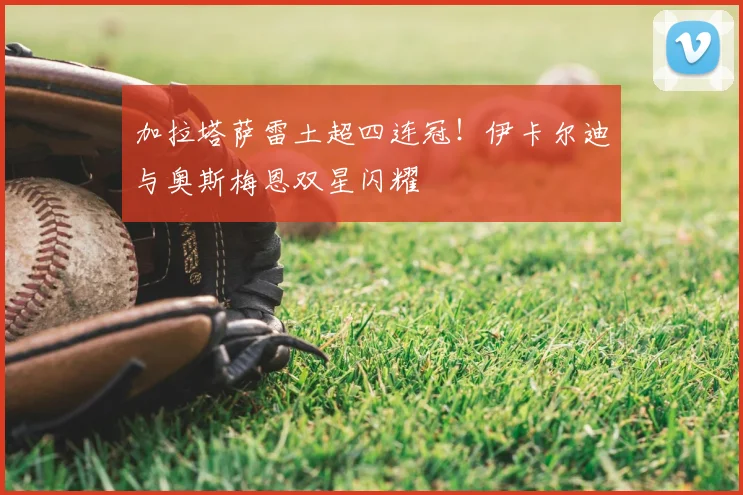 加拉塔萨雷土超四连冠！伊卡尔迪与奥斯梅恩双星闪耀