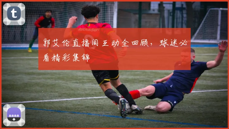 郭艾伦直播间互动全回顾，球迷必看精彩集锦