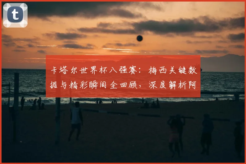 卡塔尔世界杯八强赛：梅西关键数据与精彩瞬间全回顾，深度解析阿根廷核心表现