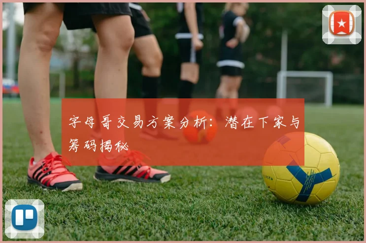 字母哥交易方案分析：潜在下家与筹码揭秘