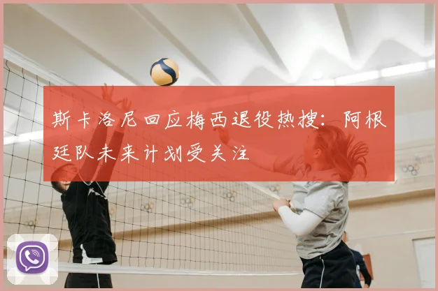 斯卡洛尼回应梅西退役热搜:阿根廷队未来计划受关注
