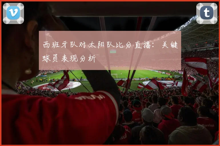 西班牙队对太阳队比分直播：关键球员表现分析