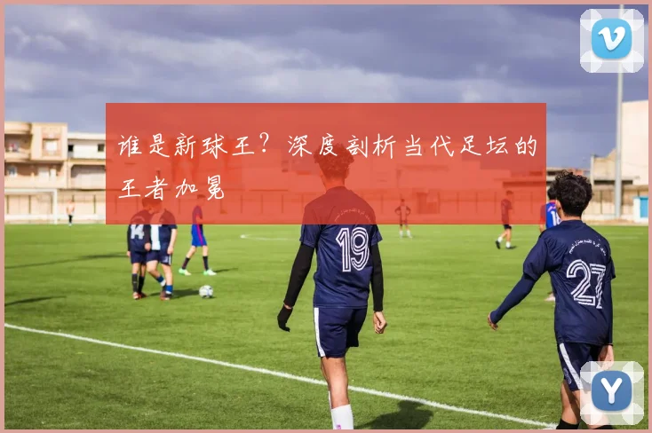 谁是新球王？深度剖析当代足坛的王者加冕
