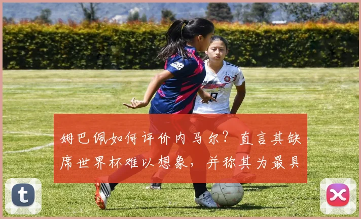 姆巴佩如何评价内马尔？直言其缺席世界杯难以想象，并称其为最具天赋球员