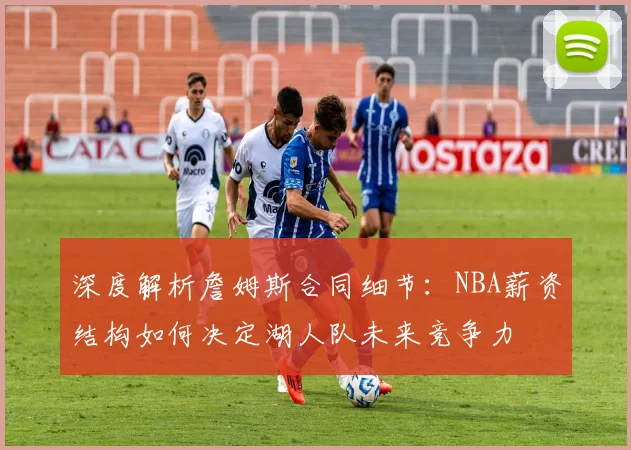 深度解析詹姆斯合同细节：NBA薪资结构如何决定湖人队未来竞争力