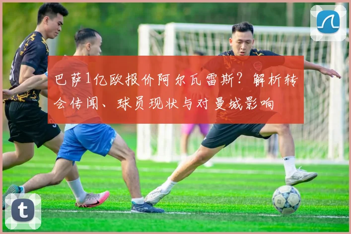 巴萨1亿欧报价阿尔瓦雷斯？解析转会传闻、球员现状与对曼城影响